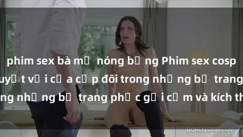 phim sex bà mẹ nóng bỏng Phim sex cosplay: Trải nghiệm tuyệt vời của cặp đôi trong những bộ trang phục gợi cảm và kích thích