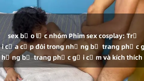 sex bạo lực nhóm Phim sex cosplay: Trải nghiệm tuyệt vời của cặp đôi trong những bộ trang phục gợi cảm và kích thích