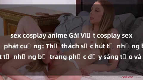 sex cosplay anime Gái Việt cosplay sexy khiến fan hâm mộ phát cuồng: Thử thách sức hút từ những bộ trang phục đầy sáng tạo và quyến rũ!
