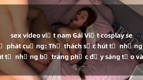 sex video việt nam Gái Việt cosplay sexy khiến fan hâm mộ phát cuồng: Thử thách sức hút từ những bộ trang phục đầy sáng tạo và quyến rũ!