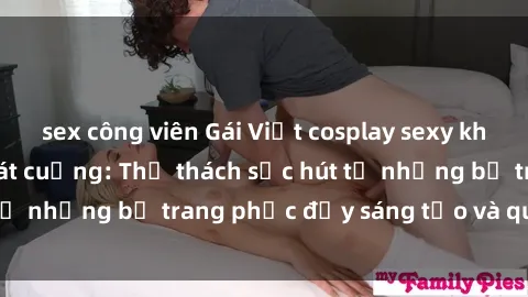 sex công viên Gái Việt cosplay sexy khiến fan hâm mộ phát cuồng: Thử thách sức hút từ những bộ trang phục đầy sáng tạo và quyến rũ!