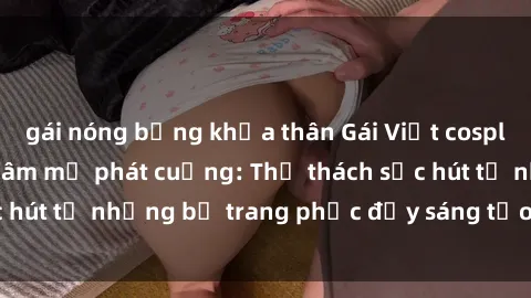 gái nóng bỏng khỏa thân Gái Việt cosplay sexy khiến fan hâm mộ phát cuồng: Thử thách sức hút từ những bộ trang phục đầy sáng tạo và quyến rũ!