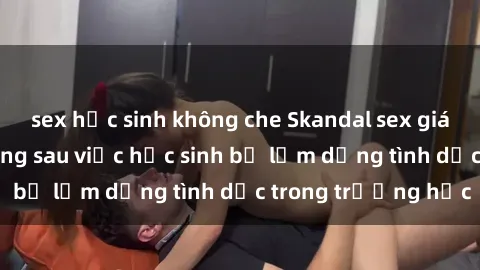 sex học sinh không che Skandal sex giáo viên: Sự thật đằng sau việc học sinh bị lạm dụng tình dục trong trường học