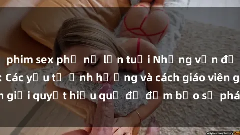 phim sex phụ nữ lớn tuổi Những vấn đề về sex học sinh: Các yếu tố ảnh hưởng và cách giáo viên giải quyết hiệu quả để đảm bảo sự phát triển toàn diện.
