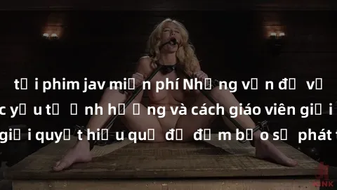 tải phim jav miễn phí Những vấn đề về sex học sinh: Các yếu tố ảnh hưởng và cách giáo viên giải quyết hiệu quả để đảm bảo sự phát triển toàn diện.