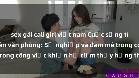 sex gái call girl việt nam Cuộc sống tình dục của nhân viên văn phòng: Sự nghiệp và đam mê trong công việc khiến họ cảm thấy hứng thú với tình dục?
