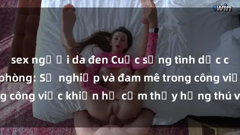sex người da đen Cuộc sống tình dục của nhân viên văn phòng: Sự nghiệp và đam mê trong công việc khiến họ cảm thấy hứng thú với tình dục?