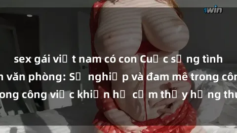 sex gái việt nam có con Cuộc sống tình dục của nhân viên văn phòng: Sự nghiệp và đam mê trong công việc khiến họ cảm thấy hứng thú với tình dục?
