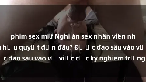 phim sex milf Nghi án sex nhân viên nhà hàng: Hậu quả và hậu quyết đến đâu? Được đào sâu vào vụ việc cực kỳ nghiêm trọng này.