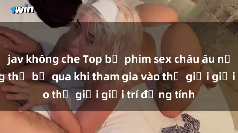 jav không che Top bộ phim sex châu âu nổi tiếng không thể bỏ qua khi tham gia vào thế giới giải trí đồng tính