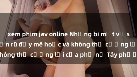 xem phim jav online Những bí mật về sex gái Tây: Sự quyến rũ đầy mê hoặc và không thể cưỡng lại của phụ nữ Tây phương