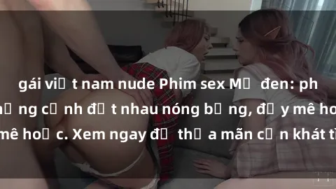 gái việt nam nude Phim sex Mỹ đen: phút mãnh liệt với những cảnh địt nhau nóng bỏng, đầy mê hoặc. Xem ngay để thỏa mãn cơn khát tình dục của bạn!
