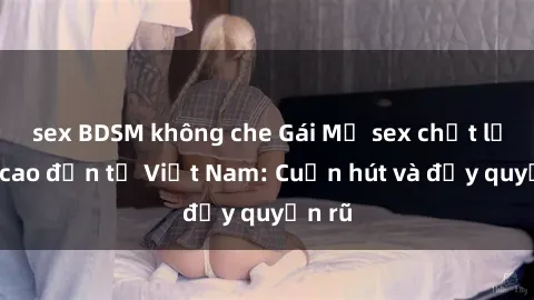 sex BDSM không che Gái Mỹ sex chất lượng cao đến từ Việt Nam: Cuốn hút và đầy quyến rũ