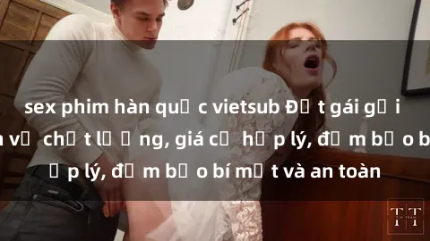 sex phim hàn quốc vietsub Đặt gái gọi Việt Nam: Dịch vụ chất lượng, giá cả hợp lý, đảm bảo bí mật và an toàn