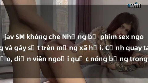 jav SM không che Những bộ phim sex ngoại quốc nổi tiếng và gây sốt trên mạng xã hội. Cảnh quay táo bạo, diễn viên ngoại quốc nóng bỏng trong các tác phẩm đỉnh cao.