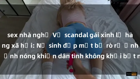 sex nhà nghỉ Vụ scandal gái xinh lộ hàng gây sốt trên mạng xã hội: Nữ sinh đẹp mắt bị rò rỉ ảnh nóng khiến dân tình không khỏi bất ngờ và phẫn nộ!