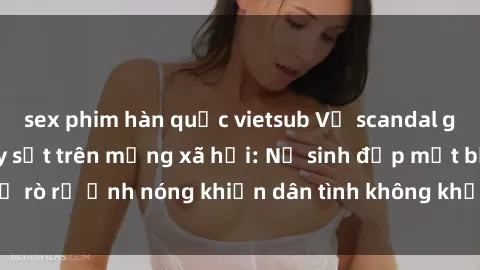 sex phim hàn quốc vietsub Vụ scandal gái xinh lộ hàng gây sốt trên mạng xã hội: Nữ sinh đẹp mắt bị rò rỉ ảnh nóng khiến dân tình không khỏi bất ngờ và phẫn nộ!