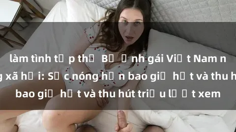 làm tình tập thể Bộ ảnh gái Việt Nam nude gây sốt mạng xã hội: Sắc nóng hơn bao giờ hết và thu hút triệu lượt xem