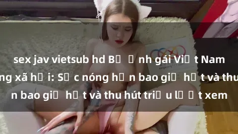 sex jav vietsub hd Bộ ảnh gái Việt Nam nude gây sốt mạng xã hội: Sắc nóng hơn bao giờ hết và thu hút triệu lượt xem