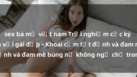 sex bà mẹ việt nam Trải nghiệm cực kỳ thú vị khi làm tình với gái đẹp - Khoái cảm tột đỉnh và đam mê bùng nổ không ngờ chỉ trong một đêm!