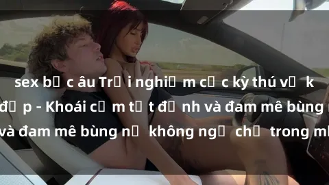 sex bắc âu Trải nghiệm cực kỳ thú vị khi làm tình với gái đẹp - Khoái cảm tột đỉnh và đam mê bùng nổ không ngờ chỉ trong một đêm!