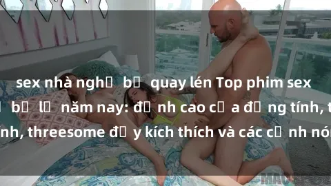 sex nhà nghỉ bị quay lén Top phim sex hot nhất không thể bỏ lỡ năm nay: đỉnh cao của đồng tính, threesome đầy kích thích và các cảnh nóng đang gây sốt!