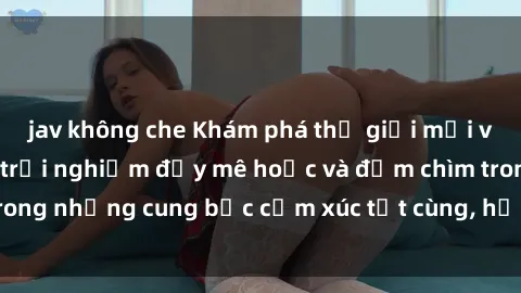 jav không che Khám phá thế giới mới với sex người lớn: trải nghiệm đầy mê hoặc và đắm chìm trong những cung bậc cảm xúc tột cùng, hứng khởi và cuốn hút.