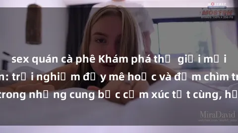 sex quán cà phê Khám phá thế giới mới với sex người lớn: trải nghiệm đầy mê hoặc và đắm chìm trong những cung bậc cảm xúc tột cùng, hứng khởi và cuốn hút.