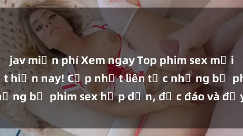 jav miễn phí Xem ngay Top phim sex mới nhất đang hot nhất hiện nay! Cập nhật liên tục những bộ phim sex hấp dẫn, độc đáo và đầy kích thích.