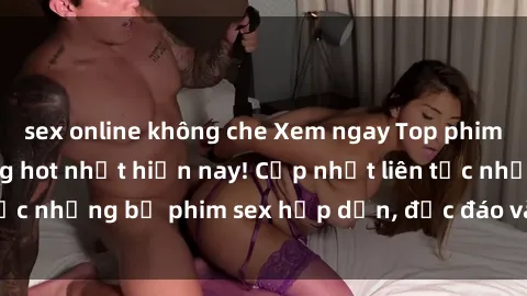 sex online không che Xem ngay Top phim sex mới nhất đang hot nhất hiện nay! Cập nhật liên tục những bộ phim sex hấp dẫn, độc đáo và đầy kích thích.