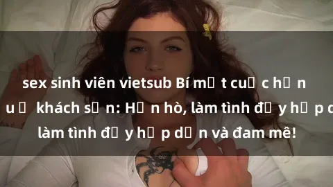 sex sinh viên vietsub Bí mật cuộc hẹn gái Việt lần đầu ở khách sạn: Hẹn hò, làm tình đầy hấp dẫn và đam mê!