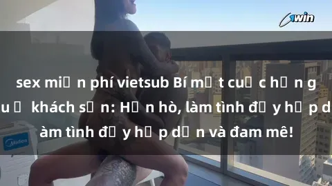 sex miễn phí vietsub Bí mật cuộc hẹn gái Việt lần đầu ở khách sạn: Hẹn hò, làm tình đầy hấp dẫn và đam mê!