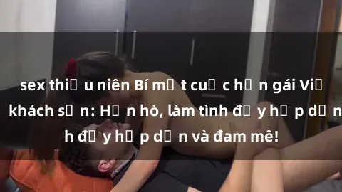 sex thiếu niên Bí mật cuộc hẹn gái Việt lần đầu ở khách sạn: Hẹn hò, làm tình đầy hấp dẫn và đam mê!