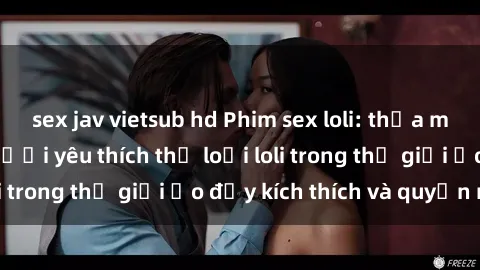 sex jav vietsub hd Phim sex loli: thỏa mãn đam mê của người yêu thích thể loại loli trong thế giới ảo đầy kích thích và quyến rũ.