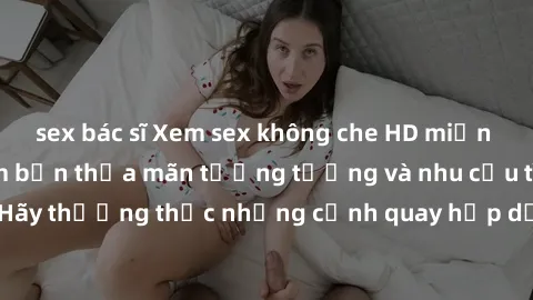 sex bác sĩ Xem sex không che HD miễn phí đảm bảo sẽ làm bạn thỏa mãn tưởng tượng và nhu cầu tình dục. Hãy thưởng thức những cảnh quay hấp dẫn và mãnh liệt ngay bây giờ!