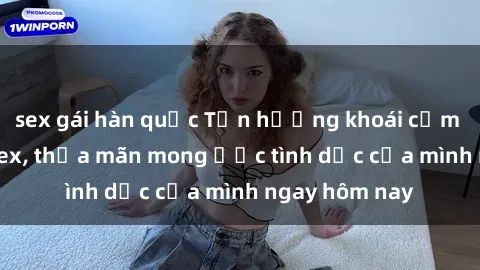 sex gái hàn quốc Tận hưởng khoái cảm với gái xinh sex, thỏa mãn mong ước tình dục của mình ngay hôm nay