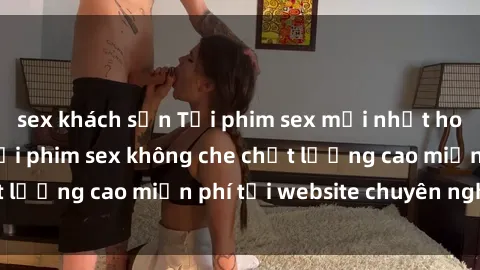 sex khách sạn Tải phim sex mới nhất hot nhất - Xem và tải phim sex không che chất lượng cao miễn phí tại website chuyên nghiệp.