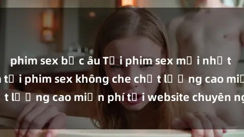 phim sex bắc âu Tải phim sex mới nhất hot nhất - Xem và tải phim sex không che chất lượng cao miễn phí tại website chuyên nghiệp.