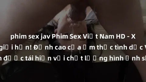 phim sex jav Phim Sex Việt Nam HD - Xem ngay và không giới hạn! Đỉnh cao của ẩm thực tình dục Việt Nam được tái hiện với chất lượng hình ảnh sắc nét. Hãy thưởng thức ngay!