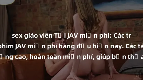 sex giáo viên Tải JAV miễn phí: Các trang web cung cấp phim JAV miễn phí hàng đầu hiện nay. Các tác phẩm chất lượng cao, hoàn toàn miễn phí, giúp bạn thỏa mãn niềm đam mê mà không tốn kém.