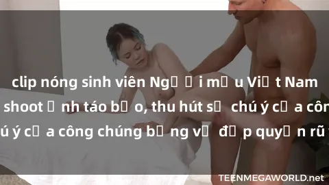 clip nóng sinh viên Người mẫu Việt Nam gây sốt với loạt shoot ảnh táo bạo, thu hút sự chú ý của công chúng bằng vẻ đẹp quyến rũ và gợi cảm.