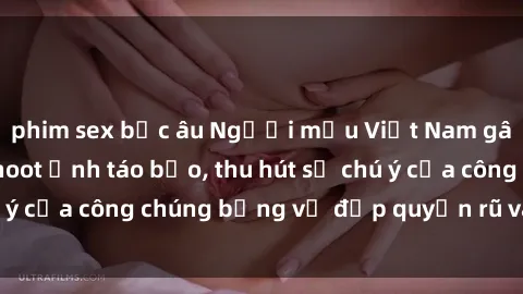 phim sex bắc âu Người mẫu Việt Nam gây sốt với loạt shoot ảnh táo bạo, thu hút sự chú ý của công chúng bằng vẻ đẹp quyến rũ và gợi cảm.