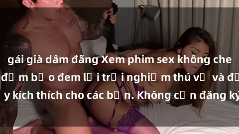 gái già dâm đãng Xem phim sex không che miễn phí tại đây, đảm bảo đem lại trải nghiệm thú vị và đầy kích thích cho các bạn. Không cần đăng ký, hoàn toàn miễn phí.