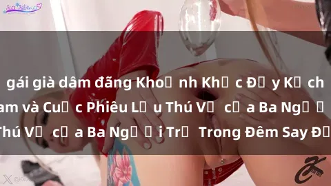 gái già dâm đãng Khoảnh Khắc Đầy Kịch Tính: Sex  Việt Nam và Cuộc Phiêu Lưu Thú Vị của Ba Người Trẻ Trong Đêm Say Đắm