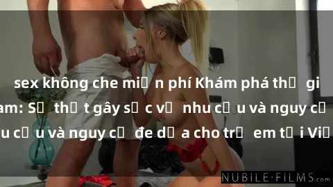 sex không che miễn phí Khám phá thế giới sex loli Việt Nam: Sự thật gây sốc về nhu cầu và nguy cơ đe dọa cho trẻ em tại Việt Nam