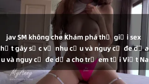 jav SM không che Khám phá thế giới sex loli Việt Nam: Sự thật gây sốc về nhu cầu và nguy cơ đe dọa cho trẻ em tại Việt Nam