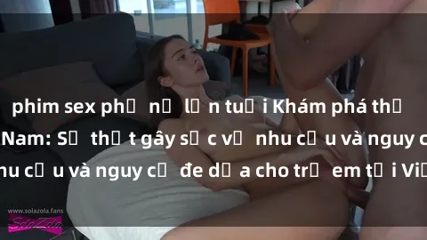phim sex phụ nữ lớn tuổi Khám phá thế giới sex loli Việt Nam: Sự thật gây sốc về nhu cầu và nguy cơ đe dọa cho trẻ em tại Việt Nam