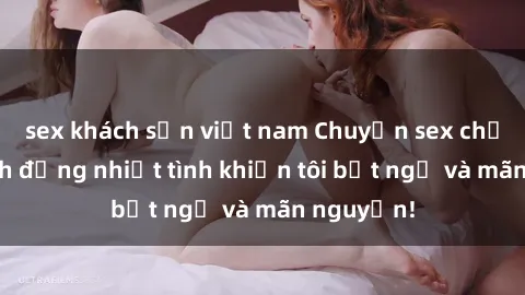 sex khách sạn việt nam Chuyện sex chị dâu: hành động nhiệt tình khiến tôi bất ngờ và mãn nguyện!
