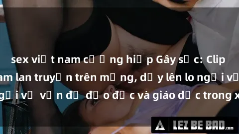 sex việt nam cưỡng hiếp Gây sốc: Clip sex mẹ con Việt Nam lan truyền trên mạng, dấy lên lo ngại về vấn đề đạo đức và giáo dục trong xã hội hiện nay.