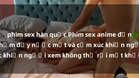 phim sex hàn quốc Phim sex anime đỉnh cao: Những tác phẩm đầy nước mắt và cảm xúc khiến người xem không thể rời mắt khỏi màn hình